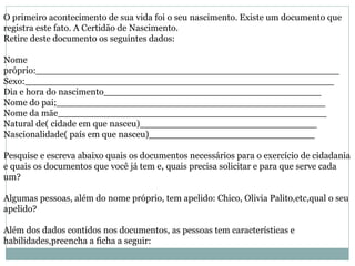 O primeiro acontecimento de sua vida foi o seu nascimento. Existe um documento que
registra este fato. A Certidão de Nascimento.
Retire deste documento os seguintes dados:
Nome
próprio:_____________________________________________________
Sexo:______________________________________________________
Dia e hora do nascimento______________________________________
Nome do pai;_______________________________________________
Nome da mãe_______________________________________________
Natural de( cidade em que nasceu)_______________________________
Nascionalidade( país em que nasceu)_____________________________
Pesquise e escreva abaixo quais os documentos necessários para o exercício de cidadania
e quais os documentos que você já tem e, quais precisa solicitar e para que serve cada
um?
Algumas pessoas, além do nome próprio, tem apelido: Chico, Olivia Palito,etc,qual o seu
apelido?
Além dos dados contidos nos documentos, as pessoas tem características e
habilidades,preencha a ficha a seguir:
 