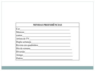 MINHAS PREFERÊNCIAS
Cor__________________________________________
Músicas_______________________________________
cantor_________________________________________
Artista de TV___________________________________
Dupla sertaneja_________________________________
Revista em quadrinhos___________________________
Dia da semana___________________________________
Diversão________________________________________
Amigo__________________________________________
Outros__________________________________________
 