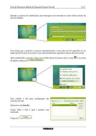 Guia de Referência Rápida de Operação Projetor Proinfo                                 2-13



Quando a conexão for estabelecida, uma mensagem será mostrada no canto inferior direito da
área de trabalho.




Caso deseje que o projetor se conecte automaticamente a uma rede sem fio específica ao ser
ligado, primeiro deve-se conectar à essa rede manualmente seguindo os passos descritos acima.

Após estabelecida a conexão, clique com o botão direito do mouse sobre o ícone    e, no menu
de opções, clique em                     .




Será exibida a tela para configuração das
conexões de rede.

Selecione a aba Sem fio.

Clique sobre a rede à qual o projetor está
conectado.


Clique em
 
