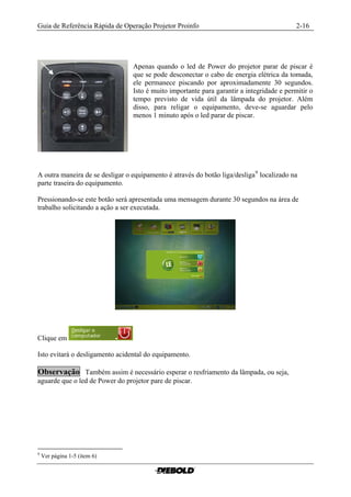 Guia de Referência Rápida de Operação Projetor Proinfo                                     2-16




                                 Apenas quando o led de Power do projetor parar de piscar é
                                 que se pode desconectar o cabo de energia elétrica da tomada,
                                 ele permanece piscando por aproximadamente 30 segundos.
                                 Isto é muito importante para garantir a integridade e permitir o
                                 tempo previsto de vida útil da lâmpada do projetor. Além
                                 disso, para religar o equipamento, deve-se aguardar pelo
                                 menos 1 minuto após o led parar de piscar.




A outra maneira de se desligar o equipamento é através do botão liga/desliga 9 localizado na
parte traseira do equipamento.

Pressionando-se este botão será apresentada uma mensagem durante 30 segundos na área de
trabalho solicitando a ação a ser executada.




Clique em

Isto evitará o desligamento acidental do equipamento.

Observação Também assim é necessário esperar o resfriamento da lâmpada, ou seja,
aguarde que o led de Power do projetor pare de piscar.




9
    Ver página 1-5 (item 6)
 