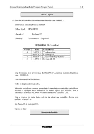 Guia de Referência Rápida de Operação Projetor Proinfo                                   1-2


                                          Versão Original


   2011 PROCOMP Amazônia Indústria Eletrônica Ltda - DIEBOLD.

     Histórico de Elaboração deste manual:

     Código Atual:        GIPM.04/2U

     Liberado p/:              Produtos PC

     Editado p/:          Documentação - Engenharia


                                  HISTÓRICO DO MANUAL

                    Versão        Data        Comentários
                      0        13/05/2011     Versão original.
                      1        09/06/2011     Revisão geral
                      2        29/06/2011     Acrescentado logo Suframa
                      3        11/07/2011     Revisão LE 2.0




     Este documento é de propriedade da PROCOMP Amazônia Indústria Eletrônica
     Ltda - DIEBOLD.

     Tem caráter técnico / informativo.

     Todos os direitos são reservados.

     Não pode, no todo ou em parte ser copiado, fotocopiado, reproduzido, traduzido ou
     reduzido a qualquer meio eletrônico ou forma legível por máquina, sem a
     autorização escrita da PROCOMP Amazônia Indústria Eletrônica Ltda.

     Esta se reserva, por outro lado, o direito de alterar seu conteúdo e forma, sem
     qualquer aviso prévio.

     São Paulo, 13 de maio de 2011.

     Impresso no Brasil

                                            Reprodução Proibida
 