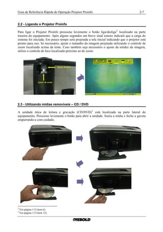 Guia de Referência Rápida de Operação Projetor Proinfo                                     2-7


2.2 - Ligando o Projetor Proinfo

Para ligar o Projetor Proinfo pressione levemente o botão liga/desliga 2 localizado na parte
traseira do equipamento. Após alguns segundos um breve sinal sonoro indicará que a carga do
sistema foi iniciada. Em pouco tempo será projetada a tela inicial indicando que o projetor está
pronto para uso. Se necessário, ajuste o tamanho da imagem projetada utilizando o controle de
zoom localizado acima da lente. Caso também seja necessário o ajuste da nitidez da imagem,
utilize o controle de foco localizado próximo ao de zoom.




2.3 - Utilizando mídias removíveis – CD / DVD

A unidade ótica de leitura e gravação (CD/DVD) 3 está localizada na parte lateral do
equipamento. Pressione levemente o botão para abrir a unidade. Insira a mídia e feche a gaveta
empurrando-a com cuidado.




2
    Ver página 1-5 (item 6)
3
    Ver página 1-5 (item 12)
 