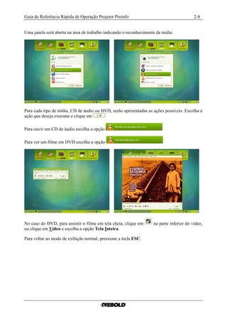 Guia de Referência Rápida de Operação Projetor Proinfo                                    2-8


Uma janela será aberta na área de trabalho indicando o reconhecimento da mídia.




Para cada tipo de mídia, CD de áudio ou DVD, serão apresentadas as ações possíveis. Escolha a
ação que deseja executar e clique em

Para ouvir um CD de áudio escolha a opção

Para ver um filme em DVD escolha a opção




No caso do DVD, para assistir o filme em tela cheia, clique em      na parte inferior do vídeo,
ou clique em Video e escolha a opção Tela Inteira.

Para voltar ao modo de exibição normal, pressione a tecla ESC.
 