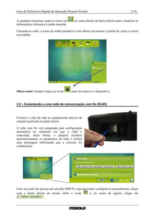 Guia de Referência Rápida de Operação Projetor Proinfo                                     2-10

A qualquer momento, pode-se clicar em        no canto direito da barra inferior para visualizar as
informações referentes à mídia inserida.

Clicando-se sobre o ícone da mídia (pendrive) será aberta novamente a janela de ações a serem
executadas.




Observação: Sempre clique no ícone         antes de remover o dispositivo.



2.5 - Conectando a uma rede de comunicação com fio (RJ45)



Conecte o cabo de rede ao equipamento através da
entrada localizada na parte lateral.

A rede com fio vem preparada para configuração
automática no momento em que o cabo é
conectado, desta forma, o projetor receberá
automaticamente os parâmetros da rede e exibirá
uma mensagem informando que a conexão foi
estabelecida.




Caso sua rede não possua um servidor DHCP e seja necessário configurá-la manualmente, clique
com o botão direito do mouse sobre o ícone            e, no menu de opções, clique em
                    .
 
