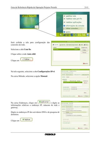 Guia de Referência Rápida de Operação Projetor Proinfo       2-11




Será exibida a tela para configuração das
conexões de rede.

Selecione a aba Com fio.

Clique sobre a rede Auto eth0.


Clique em




Na tela seguinte, selecione a aba Configurações IPv4.

Na caixa Método, selecione a opção Manual.




Na caixa Endereços, clique em                e digite as
informações relativas a endereço IP, máscara de rede e
gateway.

Digite os endereços IP dos servidores DNS e de pesquisa de
domínios.


Clique em
 