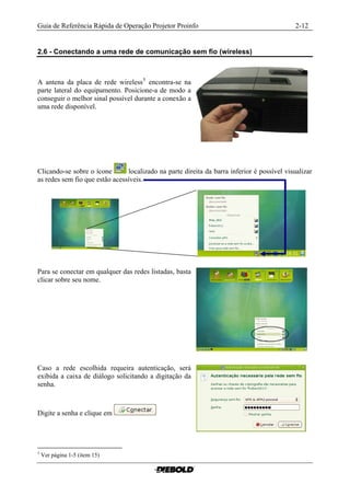 Guia de Referência Rápida de Operação Projetor Proinfo                                       2-12


2.6 - Conectando a uma rede de comunicação sem fio (wireless)



A antena da placa de rede wireless 5 encontra-se na
parte lateral do equipamento. Posicione-a de modo a
conseguir o melhor sinal possível durante a conexão a
uma rede disponível.




Clicando-se sobre o ícone       localizado na parte direita da barra inferior é possível visualizar
as redes sem fio que estão acessíveis.




Para se conectar em qualquer das redes listadas, basta
clicar sobre seu nome.




Caso a rede escolhida requeira autenticação, será
exibida a caixa de diálogo solicitando a digitação da
senha.



Digite a senha e clique em




5
    Ver página 1-5 (item 15)
 