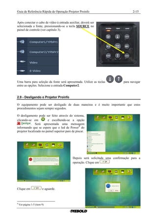 Guia de Referência Rápida de Operação Projetor Proinfo                              2-15


Após conectar o cabo de vídeo à entrada auxiliar, deverá ser
selecionada a fonte, pressionando-se a tecla SOURCE no
painel de controle (ver capítulo 3).




Uma barra para seleção da fonte será apresentada. Utilize as teclas          para navegar
entre as opções. Selecione a entrada Computer2.


2.9 - Desligando o Projetor Proinfo

O equipamento pode ser desligado de duas maneiras e é muito importante que estes
procedimentos sejam sempre seguidos.

O desligamento pode ser feito através do sistema,
clicando-se em          e escolhendo-se a opção
           . Será apresentada uma mensagem
informando que se espere que o led de Power 8 do
projetor localizado no painel superior pare de piscar.




                                            Depois será solicitada uma confirmação para a
                                            operação. Clique em




Clique em                e aguarde.



8
    Ver página 1-5 (item 9)
 