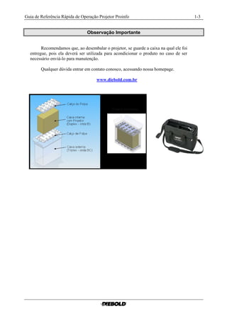 Guia de Referência Rápida de Operação Projetor Proinfo                                  1-3


                                Observação Importante


        Recomendamos que, ao desembalar o projetor, se guarde a caixa na qual ele foi
  entregue, pois ela deverá ser utilizada para acondicionar o produto no caso de ser
  necessário enviá-lo para manutenção.

        Qualquer dúvida entrar em contato conosco, acessando nossa homepage.

                                     www.diebold.com.br
 