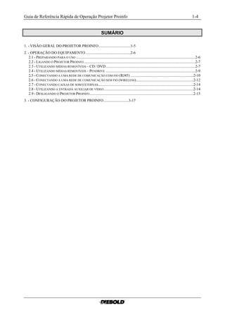 Guia de Referência Rápida de Operação Projetor Proinfo                                                                                                  1-4


                                                                     SUMÁRIO

1. - VISÃO GERAL DO PROJETOR PROINFO .................................1-5
2. - OPERAÇÃO DO EQUIPAMENTO ...............................................2-6
    2.1 - PREPARANDO PARA O USO .............................................................................................................................2-6
    2.2 - LIGANDO O PROJETOR PROINFO .....................................................................................................................2-7
    2.3 - UTILIZANDO MÍDIAS REMOVÍVEIS – CD / DVD..............................................................................................2-7
    2.4 - UTILIZANDO MÍDIAS REMOVÍVEIS – PENDRIVE ..............................................................................................2-9
    2.5 - CONECTANDO A UMA REDE DE COMUNICAÇÃO COM FIO (RJ45) ..................................................................2-10
    2.6 - CONECTANDO A UMA REDE DE COMUNICAÇÃO SEM FIO (WIRELESS)............................................................2-12
    2.7 - CONECTANDO CAIXAS DE SOM EXTERNAS....................................................................................................2-14
    2.8 - UTILIZANDO A ENTRADA AUXILIAR DE VÍDEO ..............................................................................................2-14
    2.9 - DESLIGANDO O PROJETOR PROINFO .............................................................................................................2-15
3. - CONFIGURAÇÃO DO PROJETOR PROINFO ..........................3-17
 