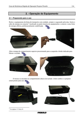 Guia de Referência Rápida de Operação Projetor Proinfo                                    2-6



                              2. - Operação do Equipamento
2.1 - Preparando para o uso

Retire o equipamento da bolsa de transporte com cuidado, sempre o segurando pela alça. Insira o
cabo de energia no conector 1 localizado na parte traseira do equipamento e conecte a uma fonte
de energia elétrica, preferencialmente estabilizada.




Abra a tampa do compartimento superior pressionando para a esquerda o botão indicado para
liberar o teclado.




      O mouse se encontra no compartimento abaixo do teclado. Libere ambos e o projetor
estará pronto para uso.




1
    Ver página 1-5 (item 4)
 