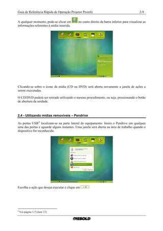 Guia de Referência Rápida de Operação Projetor Proinfo                                      2-9

A qualquer momento, pode-se clicar em       no canto direito da barra inferior para visualizar as
informações referentes à mídia inserida.




Clicando-se sobre o ícone da mídia (CD ou DVD) será aberta novamente a janela de ações a
serem executadas.

O CD/DVD poderá ser retirado utilizando o mesmo procedimento, ou seja, pressionando o botão
de abertura da unidade.



2.4 - Utilizando mídias removíveis – Pendrive

As portas USB 4 localizam-se na parte lateral do equipamento. Insira o Pendrive em qualquer
uma das portas e aguarde alguns instantes. Uma janela será aberta na área de trabalho quando o
dispositivo for reconhecido.




Escolha a ação que deseja executar e clique em




4
    Ver página 1-5 (item 13)
 