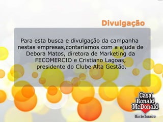 Divulgação
Para esta busca e divulgação da campanha
nestas empresas,contaríamos com a ajuda de
Debora Matos, diretora de Marketing da
FECOMERCIO e Cristiano Lagoas,
presidente do Clube Alta Gestão.

 