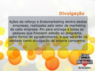 Divulgação
Ações de reforço e Endomarketing dentro destas
empresas, realizadas pelo setor de marketing
de cada empresa. Pin para entrega a todas as
pessoas que fizessem adesão ao programa,
como forma de agradecimento, e que servirão na
verdade como divulgação da própria campanha.

 