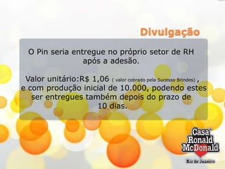 Divulgação
O Pin seria entregue no próprio setor de RH
após a adesão.

Valor unitário:R$ 1,06 ( valor cobrado pela Sucesso Brindes) ,
e com produção inicial de 10.000, podendo estes
ser entregues também depois do prazo de
10 dias.

 