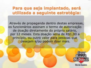 Para que seja implantado, será
utilizada a seguinte estratégia:
Através de propaganda dentro destas empresas,
os funcionários assinam o termo de autorização
de doação diretamente do próprio salário,
por 12 meses. Esta doação seria de R$1,00 a
princípio, ou outro valor para pessoas que
desejam e/ou podem doar mais.

 