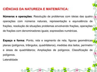 CIÊNCIAS DA NATUREZA E MATEMÁTICA: 
Números e operações: Resolução de problemas com ideias das quatro 
operações com números naturais, representação e equivalência de 
frações, resolução de situações problemas envolvendo frações, operações 
de frações com denominadores iguais; expressões numéricas. 
Espaço e forma: Ponto, reta e segmento de reta, figuras geométricas 
planas (polígonos, triângulos, quadriláteros), medidas dos lados, perímetro 
e áreas de quadriláteros; Ampliações de polígonos. Classificação de 
polígonos. 
Lateralidade 
 