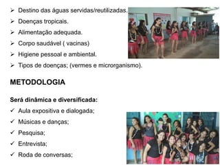  Destino das águas servidas/reutilizadas. 
 Doenças tropicais. 
 Alimentação adequada. 
 Corpo saudável ( vacinas) 
 Higiene pessoal e ambiental. 
 Tipos de doenças; (vermes e microrganismo). 
METODOLOGIA 
Será dinâmica e diversificada: 
 Aula expositiva e dialogada; 
 Músicas e danças; 
 Pesquisa; 
 Entrevista; 
 Roda de conversas; 
 