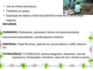 Uso de vídeos educativos; 
 Trabalhos em grupo; 
 Exposição de objetos e fotos do patrimônio material e cultural local/ 
regional. 
RECURSOS 
HUMANOS: Professoras, alunos(as), técnico de desenvolvimento 
educacional especializado, coordenadoras e diretora. 
MATERIAL: Papel flip sharp, lápis de cor, pincel atômico, sulfite, tesoura, 
etc. 
TECNOLÓGICO: TV/VÍDEO/CD, câmera fotográfica, Datashow, internet, 
impressora, Computador, microfone, caixa de som, celular e outros. 
 
