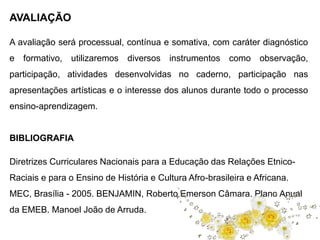 AVALIAÇÃO 
A avaliação será processual, contínua e somativa, com caráter diagnóstico 
e formativo, utilizaremos diversos instrumentos como observação, 
participação, atividades desenvolvidas no caderno, participação nas 
apresentações artísticas e o interesse dos alunos durante todo o processo 
ensino-aprendizagem. 
BIBLIOGRAFIA 
Diretrizes Curriculares Nacionais para a Educação das Relações Etnico- 
Raciais e para o Ensino de História e Cultura Afro-brasileira e Africana. 
MEC, Brasília - 2005. BENJAMIN, Roberto Emerson Câmara. Plano Anual 
da EMEB. Manoel João de Arruda. 
 