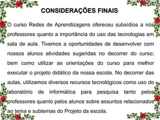 CONSIDERAÇÕES FINAIS: 
O curso Redes de Aprendizagens ofereceu subsídios a nós 
professores quanto a importância do uso das tecnologias em 
sala de aula. Tivemos a oportunidades de desenvolver com 
nossos alunos atividades sugeridas no decorrer do curso; 
bem como utilizar as orientações do curso para melhor 
executar o projeto didático da nossa escola. No decorrer das 
aulas, utilizamos diversos recursos tecnológicos como uso do 
laboratório de informática para pesquisa tanto pelos 
professores quanto pelos alunos sobre assuntos relacionados 
ao tema e subtemas do Projeto da escola. 
 