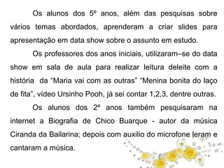 Os alunos dos 5º anos, além das pesquisas sobre 
vários temas abordados, aprenderam a criar slides para 
apresentação em data show sobre o assunto em estudo. 
Os professores dos anos iniciais, utilizaram–se do data 
show em sala de aula para realizar leitura deleite com a 
história da “Maria vai com as outras” “Menina bonita do laço 
de fita”, vídeo Ursinho Pooh, já sei contar 1,2,3, dentre outras. 
Os alunos dos 2º anos também pesquisaram na 
internet a Biografia de Chico Buarque - autor da música 
Ciranda da Bailarina; depois com auxilio do microfone leram e 
cantaram a música. 
 