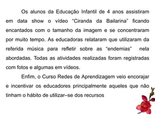 Os alunos da Educação Infantil de 4 anos assistiram 
em data show o vídeo “Ciranda da Bailarina” ficando 
encantados com o tamanho da imagem e se concentraram 
por muito tempo. As educadoras relataram que utilizaram da 
referida música para refletir sobre as “endemias” nela 
abordadas. Todas as atividades realizadas foram registradas 
com fotos e algumas em vídeos. 
Enfim, o Curso Redes de Aprendizagem veio encorajar 
e incentivar os educadores principalmente aqueles que não 
tinham o hábito de utilizar–se dos recursos 
 