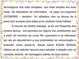 tecnológicos dos mais arrojados aos mais simples em suas 
aulas. No laboratório de Informática, os jogos do programa 
GCOMPRIS – também foi utilizados com os alunos de 4 
anos com sucesso pois estes já se mostram muito hábeis. 
O recurso do celular watsapp já de uso frequente dos 
nossos alunos, era ignorado por alguns dos professores que 
a partir do incentivo do curso RA, passaram a se interessar 
por ele ao descobrirem a sua praticidade na comunicação e 
entender como operá–lo. Nossa tutora ELENA ROQUE 
utilizou-se do referido recurso para estreitar a relação com os 
cursistas através de mensagens diárias de auto estima 
 