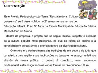 APRESENTAÇÃO 
Este Projeto Pedagógico cujo Tema “Resgatando a Cultura Popular Mato-grossense” 
será desenvolvido no 2º semestre nas turmas de: 
Educação Infantil, 1º ao 5º Anos da Escola Municipal de Educação Básica 
Manoel João de Arruda. 
Dentro da proposta, o projeto que se segue, buscou resgatar e explorar 
de a cultura popular mato-grossense, no que se refere ao ensino e à 
aprendizagem de costumes e crenças dentro da diversidade cultural. 
O folclore é o conhecimento das tradições de um povo e de tudo que 
caracteriza uma região, suas implicações no tempo e no espaço, refletimos 
através da nossa prática, o quanto é complexo, mas, sobretudo 
fundamental, estar resgatando as várias formas de diversidade cultural. 
 