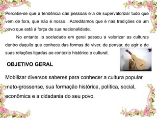 Percebe-se que a tendência das pessoas é a de supervalorizar tudo que 
vem de fora, que não é nosso. Acreditamos que é nas tradições de um 
povo que está à força de sua nacionalidade. 
No entanto, a sociedade em geral passou a valorizar as culturas 
dentro daquilo que conhece das formas de viver, de pensar, de agir e de 
suas relações ligadas ao contexto histórico e cultural. 
OBJETIVO GERAL 
Mobilizar diversos saberes para conhecer a cultura popular 
mato-grossense, sua formação histórica, política, social, 
econômica e a cidadania do seu povo. 
 