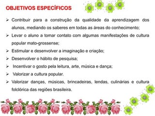 OBJETIVOS ESPECÍFICOS 
 Contribuir para a construção da qualidade da aprendizagem dos 
alunos, mediando os saberes em todas as áreas do conhecimento; 
 Levar o aluno a tomar contato com algumas manifestações de cultura 
popular mato-grossense; 
 Estimular e desenvolver a imaginação e criação; 
 Desenvolver o hábito de pesquisa; 
 Incentivar o gosto pela leitura, arte, música e dança; 
 Valorizar a cultura popular. 
 Valorizar danças, músicas, brincadeiras, lendas, culinárias e cultura 
folclórica das regiões brasileira. 
 