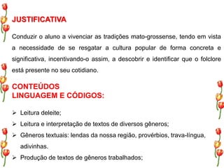 JUSTIFICATIVA 
Conduzir o aluno a vivenciar as tradições mato-grossense, tendo em vista 
a necessidade de se resgatar a cultura popular de forma concreta e 
significativa, incentivando-o assim, a descobrir e identificar que o folclore 
está presente no seu cotidiano. 
CONTEÚDOS 
LINGUAGEM E CÓDIGOS: 
 Leitura deleite; 
 Leitura e interpretação de textos de diversos gêneros; 
 Gêneros textuais: lendas da nossa região, provérbios, trava-língua, 
adivinhas. 
 Produção de textos de gêneros trabalhados; 
 
