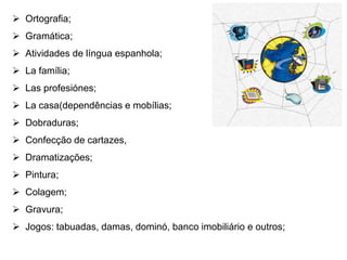 Ortografia; 
 Gramática; 
 Atividades de língua espanhola; 
 La família; 
 Las profesiónes; 
 La casa(dependências e mobílias; 
 Dobraduras; 
 Confecção de cartazes, 
 Dramatizações; 
 Pintura; 
 Colagem; 
 Gravura; 
 Jogos: tabuadas, damas, dominó, banco imobiliário e outros; 
 