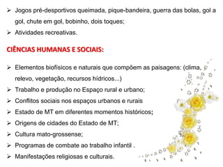  Jogos pré-desportivos queimada, pique-bandeira, guerra das bolas, gol a 
gol, chute em gol, bobinho, dois toques; 
 Atividades recreativas. 
CIÊNCIAS HUMANAS E SOCIAIS: 
 Elementos biofísicos e naturais que compõem as paisagens: (clima, 
relevo, vegetação, recursos hídricos...) 
 Trabalho e produção no Espaço rural e urbano; 
 Conflitos sociais nos espaços urbanos e rurais 
 Estado de MT em diferentes momentos históricos; 
 Origens de cidades do Estado de MT; 
 Cultura mato-grossense; 
 Programas de combate ao trabalho infantil . 
 Manifestações religiosas e culturais. 
 