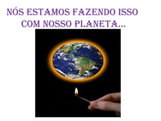   NÓS ESTAMOS FAZENDO ISSO        COM NOSSO PLANETA...