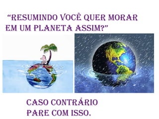  “RESUMINDO VOCÊ QUER MORAR  EM UM PLANETA ASSIM?”CASO CONTRÁRIO PARE COM ISSO.