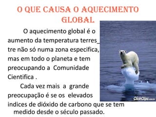 O que causa o Aquecimento Global		O aquecimento global é o aumento da temperatura terres_tre não só numa zona especifica,mas em todo o planeta e tem preocupando a  Comunidade Cientifica .        Cada vez mais  a  grande  preocupação é se os  elevadosindices de dióxido de carbono que se tem medido desde o século passado.