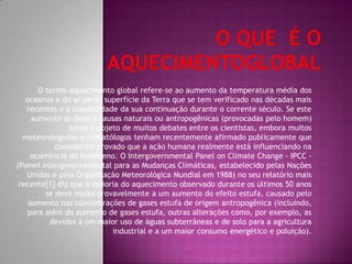 O Que é aquecimento globalO termo aquecimento global refere-se ao aumento da temperatura média dos oceanos e do ar perto superfície da Terra que se tem verificado nas décadas mais recentes e à possibilidade da sua continuação durante o corrente século. Se este aumento se deve a causas naturais ou antropogênicas (provocadas pelo homem) ainda é objeto de muitos debates entre os cientistas, embora muitos meteorologistas e climatólogos tenham afirmado publicamente que consideram provado que arecentemente  ação humana realmente está influenciando na ocorrência do fenômeno. O IntergovernmentalPanelonClimateChange - IPCC - (Painel Intergovernamental para as Mudanças Climáticas, estabelecido pelas Nações Unidas e pela Organização Meteorológica Mundial em 1988) no seu relatório mais recente[1] diz que a maioria do aquecimento observado durante os últimos 50 anos se deve muito provavelmente a um aumento do efeito estufa, causado pelo aumento nas concentrações de gases estufa de origem antropogênica (incluindo, para além do aumento de gases estufa, outras alterações como, por exemplo, as devidas a um maior uso de águas subterrâneas e de solo para a agricultura industrial e a um maior consumo energético e poluição).Nomes:Thais ,camila,karina,thaiane
