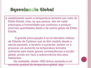 .Oaquecimento global é o aumento da temperatura terrestre (não só numa zona específica, mas em todo o planeta) e tem preocupado a comunidade científica cada vez mais. Acredita-se que seja devido ao uso de combustíveis fósseis e outros processos em nível industrial, que levam à acumulação na atmosfera de gases propícios ao Efeito Estufa, tais como o Dióxido de Carbono, o Metano, o Óxido de Azoto e os CFCs.     Há muitas décadas que se sabe da capacidade que o Dióxido de Carbono tem para reter a radiação infravermelha do Sol na atmosfera