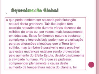 .estabilizando assim a temperatura terrestre por meio do Efeito Estufa, mas, ao que parece, isto em nada preocupou a humanidade que continuou a produzir enormes quantidades deste e de outros gases de Efeito Estufa.         A grande preocupação é se os elevados índices de Dióxido de Carbono que se têm medido desde o século passado, e tendem a aumentar, podem vir a provocar um aumento na temperatura terrestre suficiente para trazer graves conseqüências à escala global, pondo em risco a sobrevivência dos seus habitantes.              Na realidade, desde 1850 temos assistido a um aumento gradual da temperatura global, algo 