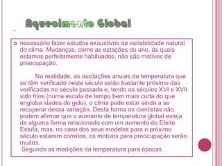 .que pode também ser causado pela flutuação natural desta grandeza. Tais flutuações têm ocorrido naturalmente durante várias dezenas de milhões de anos ou, por vezes, mais bruscamente, em décadas. Estes fenômenos naturais bastante complexos e imprevisíveis podem ser a explicação para as alterações climáticas que a Terra tem sofrido, mas também é possível e mais provável que estas mudanças estejam sendo provocadas pelo aumento do Efeito Estufa, devido basicamente à atividade humana. Para que se pudesse compreender plenamente a causa deste aumento da temperatura média do planeta, foi