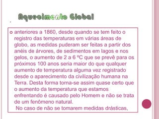 .necessário fazer estudos exaustivos da variabilidade natural do clima. Mudanças, como as estações do ano, às quais estamos perfeitamente habituados, não são motivos de preocupação.         Na realidade, as oscilações anuais da temperatura que se têm verificado neste século estão bastante próximo das verificadas no século passado e, tendo os séculos XVI e XVII sido frios (numa escala de tempo bem mais curta do que engloba idades do gelo), o clima pode estar ainda a se recuperar dessa variação. Desta forma os cientistas não podem afirmar que o aumento de temperatura global esteja de alguma forma relacionado com um aumento do Efeito Estufa, mas, no caso dos seus modelos para o próximo século estarem corretos, os motivos para preocupação serão muitos.  Segundo as medições da temperatura para épocas