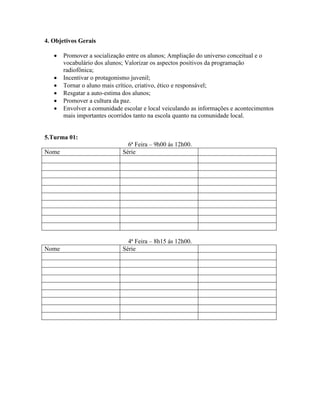 4. Objetivos Gerais

      Promover a socialização entre os alunos; Ampliação do universo conceitual e o
       vocabulário dos alunos; Valorizar os aspectos positivos da programação
       radiofônica;
      Incentivar o protagonismo juvenil;
      Tornar o aluno mais crítico, criativo, ético e responsável;
      Resgatar a auto-estima dos alunos;
      Promover a cultura da paz.
      Envolver a comunidade escolar e local veiculando as informações e acontecimentos
       mais importantes ocorridos tanto na escola quanto na comunidade local.


5.Turma 01:
                               6ª Feira – 9h00 ás 12h00.
Nome                         Série




                               4ª Feira – 8h15 ás 12h00.
Nome                         Série
 