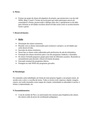 6. Metas:


    Formar um grupo de alunos divulgadores do projeto, que promovam o uso da rede
     NING, Blog, E-mail e Twitter da escola para que todos participem através de
     comentários e fóruns, promovendo o diálogo entre eles; e apropriarem-se da rádio
     para informar as atividades escolares desenvolvidas assim como os acontecimentos
     locais e gerais.


7. Desenvolvimento:


      Rádio

      Orientação dos alunos monitores;
      Reunião com os alunos interessados para esclarecer o projeto e as atividades que
       serão desenvolvidas.
      Inscrição de alunos monitores;
      Nessa fase os alunos serão cadastrados pelo professores da sala de informática.
      Formação dos alunos monitores para o uso dos programas Audacity e Zararádio;
      Os alunos formarão pequenos grupos para tratar de diferentes assuntos. Reunindo-se
       semanalmente para decisão e desenvolvimento da pauta.
      Gravação semanal dos programas diários;
      Postagem na rede NING dos programas gravados.



8) Metodologia


Os conteúdos serão trabalhados em forma de mini-projetos ligados a um projeto maior, de
acordo com a série e a escolha da turma. Todos os textos (oral, impresso, digital, imagem,
sonoro, etc) serão encarados como espaço de criação, estimulando os educandos à escrita, à
leitura, à representação, etc.


9. Encaminhamentos:

    A ata de reunião de Pais e as autorizações dos mesmos para freqüência dos alunos
     dos alunos estão de posse da coordenação pedagógica.
 