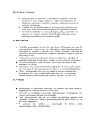 10 . Resultados Esperados:


         Alunos resgatam sua auto-estima ao descobrir que sua produção pode ser
          trabalhada por outros colegas, valorizando ainda mais a sua produção. O
          trabalho com informativos radiofônico ou jornais escolares são exemplos de
          produções significativas.
         Finalidade principal está em despertar a produção e participação direta dos
          alunos, desta forma desenvolvendo os mais variados tipos de habilidades.
         Desenvolver as habilidades de criticar, de sugerir, de ler, de interpretar e até
          mesmo de escrever sobre o assunto. São habilidades indispensáveis nessa
          sociedade em que tudo envolve muita interpretação.

11. Procedimentos:


    Possibilitar ao educando o domínio de várias formas de linguagem para que ele
     possa transformar o meio em que vive, utilizando a Língua Portuguesa como um
     instrumento de mediação e interação dos conflitos ideológicos existentes na
     comunidade, garantindo seus direitos, cumprindo seus deveres, enquanto agente de
     transformação social.
    Familizar-se com técnicas, instrumentos, desenvolver destrezas e habilidades de
     acordo com o potencial de cada aluno e interagir-se com os meios de comunicação.
    Oportunizar aos alunos a criação de textos e intertextos a partir das reflexões
     trabalhadas nas oficinas.
    Tornar claro o modo como são construídos os programas de rádio, jornal e revistas,
     bem como internet; também os seus aspectos técnicos, como aspectos lingüísticos.
    Oferecer fundamentação teórica para que o aluno se torne um cidadão crítico e
     interativo que saberá ler o mundo editado, para a partir dele, construir novas
     variáveis históricas para um mundo que valorize a intuição, a emoção, a vida.

12. Avaliação



    Semanalmente, os professores envolvidos no processo, vão fazer avaliação,
     programação dos conteúdos e estudos de temas afins.
    Desenvolvendo competências consideradas significativas para a sua integração com
     o mundo e a construção de sua própria identidade.
    Como educomunicação parte de um trabalho interdisciplinar passando pela
     construção coletiva entre alunos e professores,sendo que esses últimos são os
     mediadores do processo.
    A     utilização   dos    veículos    de    comunicação   de    forma     correta
     transparente,responsável e de forma ética.
 