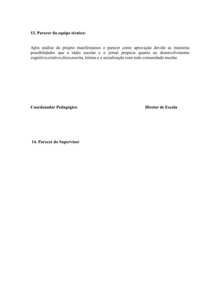 13. Parecer da equipe técnica:


Após análise do projeto manifestamos o parecer como aprovação devido as inúmeras
possibilidades que a rádio escolar e o jornal propicia quanto ao desenvolvimento
cognitivo,criativo,ético,escrita, leitura e a socialização com todo comunidade escolar.




Coordenador Pedagógico                                        Diretor de Escola




14. Parecer do Supervisor
 