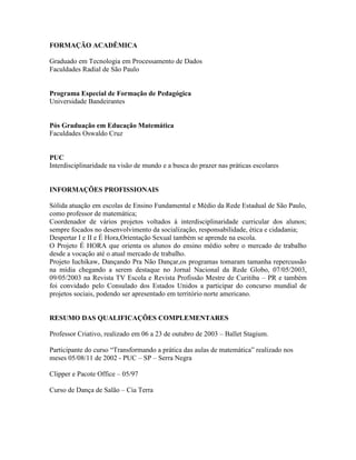 FORMAÇÃO ACADÊMICA

Graduado em Tecnologia em Processamento de Dados
Faculdades Radial de São Paulo


Programa Especial de Formação de Pedagógica
Universidade Bandeirantes


Pós Graduação em Educação Matemática
Faculdades Oswaldo Cruz


PUC
Interdisciplinaridade na visão de mundo e a busca do prazer nas práticas escolares


INFORMAÇÕES PROFISSIONAIS

Sólida atuação em escolas de Ensino Fundamental e Médio da Rede Estadual de São Paulo,
como professor de matemática;
Coordenador de vários projetos voltados à interdisciplinaridade curricular dos alunos;
sempre focados no desenvolvimento da socialização, responsabilidade, ética e cidadania;
Despertar I e II e É Hora,Orientação Sexual também se aprende na escola.
O Projeto É HORA que orienta os alunos do ensino médio sobre o mercado de trabalho
desde a vocação até o atual mercado de trabalho.
Projeto Iuchikaw, Dançando Pra Não Dançar,os programas tomaram tamanha repercussão
na mídia chegando a serem destaque no Jornal Nacional da Rede Globo, 07/05/2003,
09/05/2003 na Revista TV Escola e Revista Profissão Mestre de Curitiba – PR e também
foi convidado pelo Consulado dos Estados Unidos a participar do concurso mundial de
projetos sociais, podendo ser apresentado em território norte americano.


RESUMO DAS QUALIFICAÇÕES COMPLEMENTARES

Professor Criativo, realizado em 06 a 23 de outubro de 2003 – Ballet Stagium.

Participante do curso “Transformando a prática das aulas de matemática” realizado nos
meses 05/08/11 de 2002 - PUC – SP – Serra Negra

Clipper e Pacote Office – 05/97

Curso de Dança de Salão – Cia Terra
 