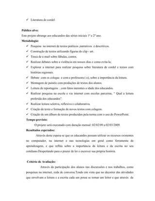  Literatura de cordel.


Público alvo:
Este projeto abrange aos educandos das séries iniciais 1º e 2º ano.
Metodologia:
    Pesquisa na internet de textos poéticos ,narrativos e descritivos.
    Construção de textos utilizando figuras do clip - art.
    Troca de e-mail sobre fábulas, contos.
    Realizar debates sobre a violência em nossos dias e como evita-la;
    Explorar a internet para realizar pesquisa sobre literatura de cordel e textos com
       histórias regionais.
    Debate com os colegas e com a professora ( o), sobre a importância da leitura.
    Montagem de painéis com produções de textos dos alunos.
    Leitura de reportagens , com fatos inerentes a idade dos educandos.
    Realizar pesquisa na escola e via internet com escolas parceiras, “ Qual a leitura
       preferida dos educandos”.
    Realizar leitura seletiva, reflexiva e colaborativa.
    Criação de texto e formação de novos textos com colagem.
    Criação de um álbum de textos produzidos pela turma com o uso do PowerPoint.
   Tempo previsto:
          O projeto será executado com duração mensal: 02/02/09 a 02/03/2009.
   Resultados esperados:
           Através deste espera-se que os educandos possam utilizar os recursos existentes
   no computador, na internet e nas tecnologias em geral como ferramenta de
   aprendizagem, e que reflita sobre a importância da leitura e da escrita no seu
   cotidiano.Despertando para o prazer de ler e escrever sua própria história.


    Critério de Avaliação:
                Através da participação dos alunos nas discurssões e nos trabalhos, como
   pesquisas na internet, roda de conversa.Tendo em vista que no decorrer das atividades
   que envolvam a leitura e a escrita cada um possa se tornar um leitor e que através da
 