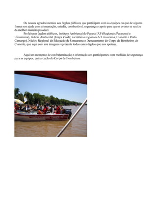 Os nossos agradecimentos aos órgãos públicos que participam com as equipes ou que de alguma
forma nos ajuda com alimentação, estadia, combustível, segurança e apoio para que o evento se realize
da melhor maneira possível.
Prefeituras órgãos públicos, Instituto Ambiental do Paraná IAP (Regionais/Paranavaí e
Umuarama), Policia Ambiental (Força Verde) escritórios regionais de Umuarama, Cianorte e Porto
Camargo), Núcleo Regional de Educação de Umuarama e Destacamento do Corpo de Bombeiros de
Cianorte, que aqui com sua imagem representa todos esses órgãos que nos apoiam.

Aqui um momento de confraternização e orientação aos participantes com medidas de segurança
para as equipes, embarcação do Corpo de Bombeiros.

 