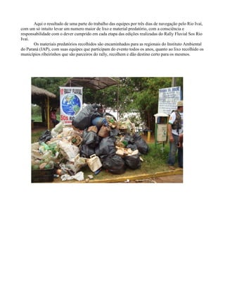 Aqui o resultado de uma parte do trabalho das equipes por três dias de navegação pelo Rio Ivaí,
com um só intuito levar um numero maior de lixo e material predatório, com a consciência e
responsabilidade com o dever cumprido em cada etapa das edições realizadas do Rally Fluvial Sos Rio
Ivaí.
Os materiais predatórios recolhidos são encaminhados para as regionais do Instituto Ambiental
do Paraná (IAP), com suas equipes que participam do evento todos os anos, quanto ao lixo recolhido os
municípios ribeirinhos que são parceiros do rally, recolhem e dão destino certo para os mesmos.

 