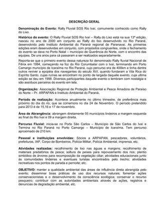 DESCRIÇÃO GERAL
Denominação do Evento: Rally Fluvial SOS Rio Ivaí, comumente conhecido como Rally
do Lixo.
Histórico do evento: O Rally Fluvial SOS Rio Ivaí – Rally do Lixo está na sua 13ª edição,
nasceu no ano de 2000 em conjunto ao Rally do lixo desenvolvido no Rio Paraná,
desenvolvido pelo Instituto Ambiental do Paraná regional de Paranavaí. As primeiras
edições eram desenvolvidas em conjunto, com propósitos congruentes, onde o fechamento
do evento se dava no Porto Natal – município de Querência do Norte, com o encontro das
equipes. De uns anos para cá passaram a ser realizados separadamente.
Reporta-se que o primeiro evento dessa natureza foi denominado Rally fluvial Nacional de
Fênix em 1994, começando na foz do Rio Corumbataí com o Ivaí, terminando em Porto
Camargo município de Icaraíma no Rio Paraná, cujo percurso era de 400km e tinha dentre
outros reviver a epopéia dos navegantes do século XVI, quando fundaram a Vila Rica do
Espírito Santo, cujas ruínas se encontram no ponto de largada daquele evento, cuja ultima
edição se deu em 1998. Diversos participantes daquele evento o lembram com nostalgia e
são assíduos parceiros do evento em tela.
Organização: Associação Regional de Proteção Ambiental e Pesca Amadora de Paraíso
do Norte – Pr. ARPAPAN e Instituto Ambiental do Paraná.
Período de realização: Acontece anualmente no último trimestre, de preferência mais
próximo do dia do rio, que se comemora no dia 24 de Novembro. O período pretendido
para 2013 é de 15,16 e 17 de novembro.
Área de Abrangência: abrangem diretamente 05 municípios lindeiros a margem esquerda
ao final do Rio Ivaí e 09 a margem direita.
Percurso Fluvial: inicia-se no Porto São Carlos – Município de São Carlos do Ivaí e
Termina no Rio Paraná no Porto Camargo – Município de Icaraíma. Tem percurso
aproximado de 210 km.
Pessoal e instituições envolvidas: Sócios a ARPAPAN, pescadores, voluntários,
prefeituras, IAP, Corpo de Bombeiros, Polícia Militar, Polícia Ambiental, imprensa, etc.
Atividades realizadas: recolhimento de lixo nas águas e margens; recolhimento de
materiais predatórios de pesca; soltura de peixes para repovoamento dos rios; plantio
simbólico de árvores para recomposição da vegetação ciliar; atividades educacionais junto
às comunidades lindeiras e eventuais turistas encontrados pelo trecho; atividades
recreativas nos pontos de parada e pernoite; etc.
OBJETIVO: manter a qualidade ambiental das áreas de influência direta abrangida pelo
evento; disseminar boas práticas de uso dos recursos naturais; fomentar ações
conservacionistas e o desenvolvimento da consciência ecológica; conservar o recurso
pesqueiro; contribuir com as autoridades ambientais através de ações, registros e
denuncias de degradação ambiental, etc.

 